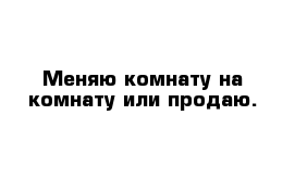 Меняю комнату на комнату или продаю.